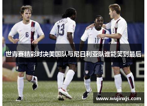世青赛精彩对决美国队与尼日利亚队谁能笑到最后
