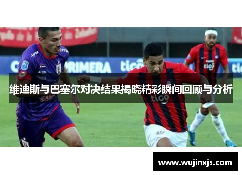 维迪斯与巴塞尔对决结果揭晓精彩瞬间回顾与分析