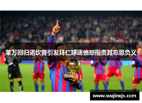 莱万回归诺坎普引发拜仁球迷愤怒指责其忘恩负义